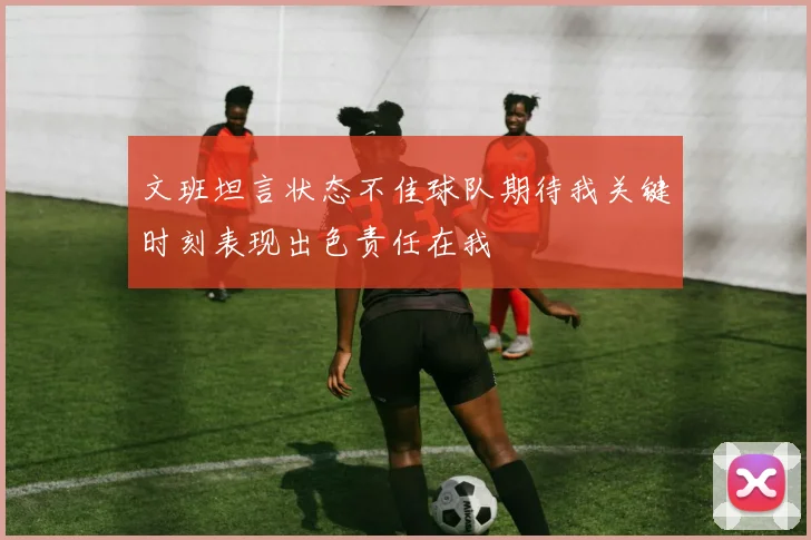 文班坦言状态不佳球队期待我关键时刻表现出色责任在我