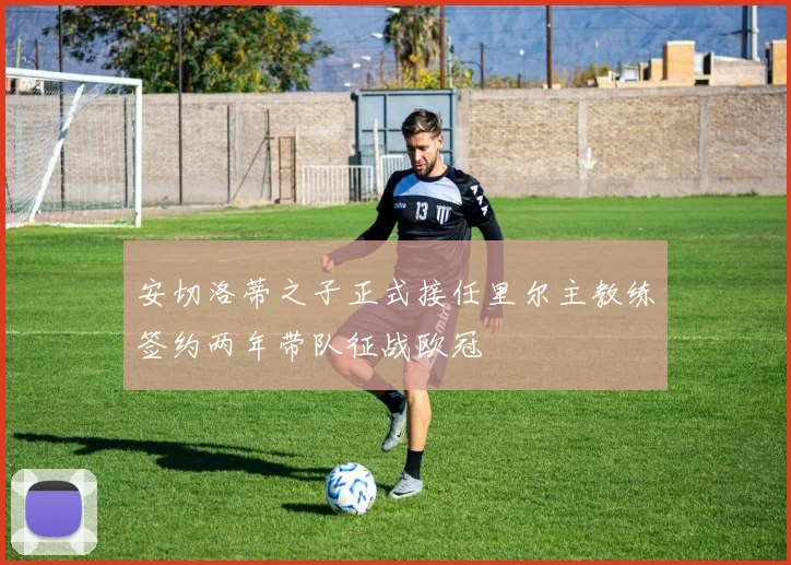 安切洛蒂之子正式接任里尔主教练签约两年带队征战欧冠