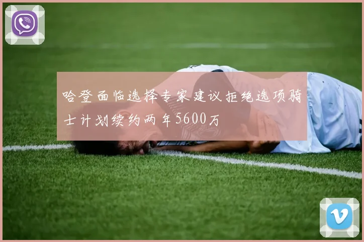 哈登面临选择专家建议拒绝选项骑士计划续约两年5600万