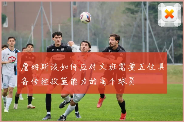 詹姆斯谈如何应对文班需要五位具备传控投篮能力的高个球员